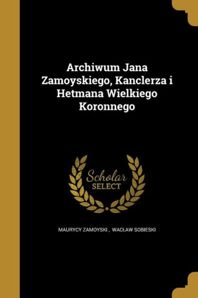 Archiwum Jana Zamoyskiego, Kanclerza I Hetmana Wielkiego Koronnego (Polish Edition)
