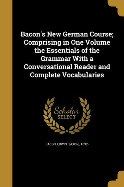 Bacon's New German Course; Comprising In One Volume The Essentials Of The Grammar With A Conversational Reader And Complete Vocabularies
