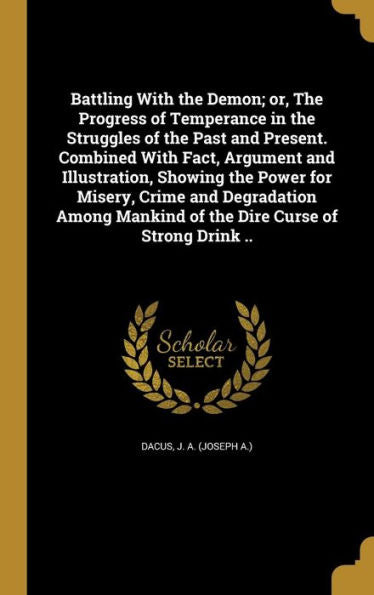 Battling With The Demon; Or, The Progress Of Temperance In The Struggles Of The Past And Present. Combined With Fact, Argument And Illustration, ... Mankind Of The Dire Curse Of Strong Drink ..