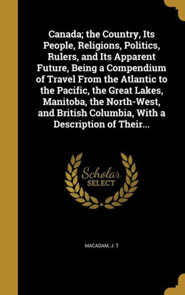 Canada; The Country, Its People, Religions, Politics, Rulers, And Its Apparent Future, Being A Compendium Of Travel From The Atlantic To The Pacific, ... Columbia, With A Description Of Their...