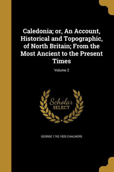 Caledonia; Or, An Account, Historical And Topographic, Of North Britain; From The Most Ancient To The Present Times; Volume 2