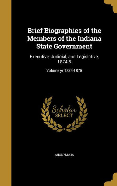 Brief Biographies Of The Members Of The Indiana State Government: Executive, Judicial, And Legislative, 1874-5; Volume Yr.1874-1875
