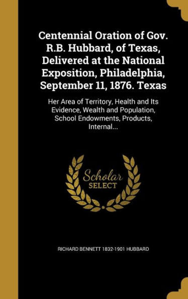 Centennial Oration Of Gov. R.B. Hubbard, Of Texas, Delivered At The National Exposition, Philadelphia, September 11, 1876. Texas: Her Area Of ... School Endowments, Products, Internal...