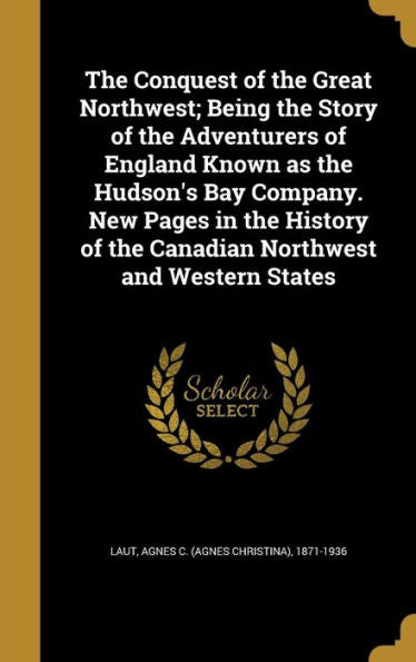 The Conquest Of The Great Northwest; Being The Story Of The Adventurers Of England Known As The Hudson's Bay Company. New Pages In The History Of The Canadian Northwest And Western States