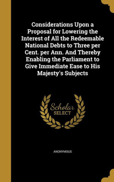 Considerations Upon A Proposal For Lowering The Interest Of All The Redeemable National Debts To Three Per Cent. Per Ann. And Thereby Enabling The ... Give Immediate Ease To His Majesty's Subjects