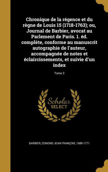 Chronique De La R?ence Et Du R?ne De Louis 15 (1718-1763); Ou, Journal De Barbier, Avocat Au Parlement De Paris. 1. ed. Compl?e, Conforme Au ... Et Suivie D'Un Index; Tome 3 (French Edition)