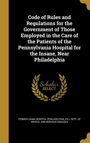 Code Of Rules And Regulations For The Government Of Those Employed In The Care Of The Patients Of The Pennsylvania Hospital For The Insane, Near Philadelphia