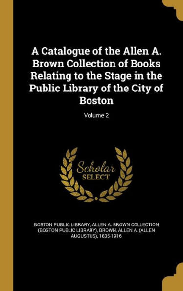 A Catalogue Of The Allen A. Brown Collection Of Books Relating To The Stage In The Public Library Of The City Of Boston; Volume 2