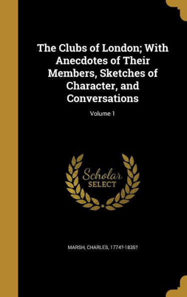 The Clubs Of London; With Anecdotes Of Their Members, Sketches Of Character, And Conversations; Volume 1
