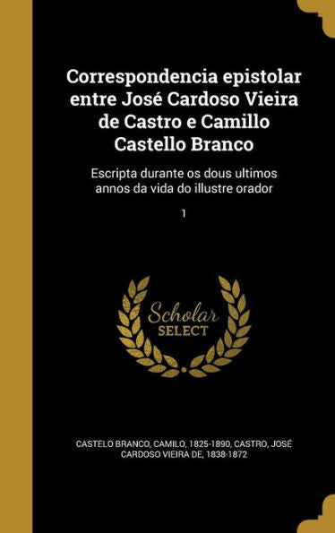 Correspondencia Epistolar Entre Jos?Cardoso Vieira De Castro E Camillo Castello Branco: Escripta Durante Os Dous Ultimos Annos Da Vida Do Illustre Orador; 1 (Portuguese Edition)