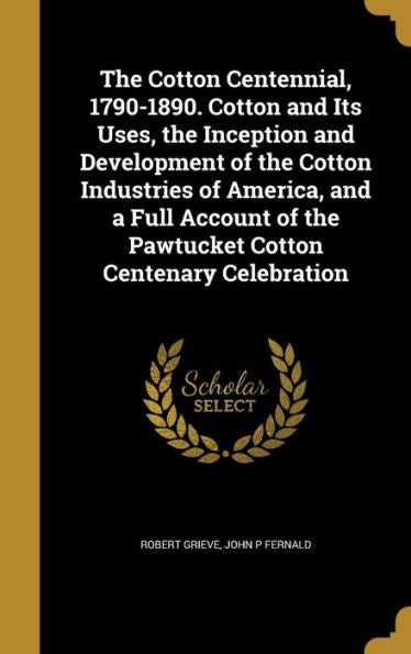 The Cotton Centennial, 1790-1890. Cotton And Its Uses, The Inception And Development Of The Cotton Industries Of America, And A Full Account Of The Pawtucket Cotton Centenary Celebration