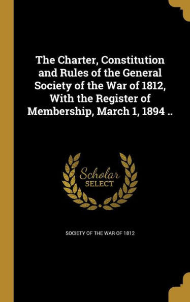 The Charter, Constitution And Rules Of The General Society Of The War Of 1812, With The Register Of Membership, March 1, 1894 ..