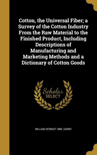 Cotton, The Universal Fiber; A Survey Of The Cotton Industry From The Raw Material To The Finished Product, Including Descriptions Of Manufacturing ... Methods And A Dictionary Of Cotton Goods