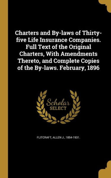 Charters And By-Laws Of Thirty-Five Life Insurance Companies. Full Text Of The Original Charters, With Amendments Thereto, And Complete Copies Of The By-Laws. February, 1896
