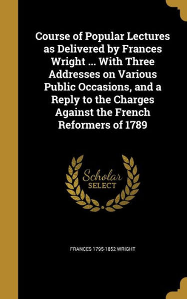 Course Of Popular Lectures As Delivered By Frances Wright ... With Three Addresses On Various Public Occasions, And A Reply To The Charges Against The French Reformers Of 1789