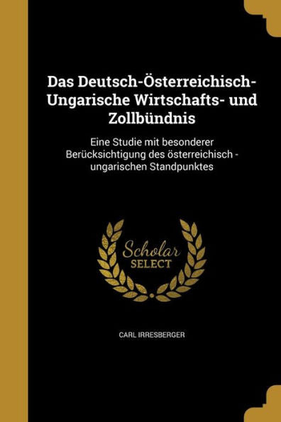 Das Deutsch-Osterreichisch-Ungarische Wirtschafts- Und Zollb?dnis: Eine Studie Mit Besonderer Ber?ksichtigung Des Osterreichisch -Ungarischen Standpunktes (German Edition)