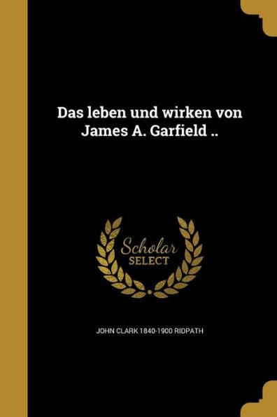 Das Leben Und Wirken Von James A. Garfield .. (German Edition)