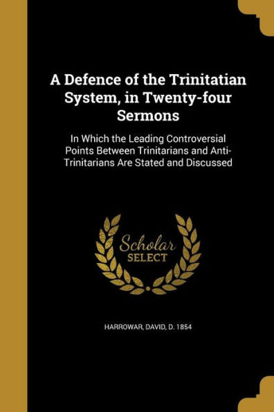 A Defence Of The Trinitatian System, In Twenty-Four Sermons: In Which The Leading Controversial Points Between Trinitarians And Anti-Trinitarians Are Stated And Discussed