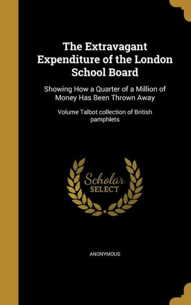 The Extravagant Expenditure Of The London School Board: Showing How A Quarter Of A Million Of Money Has Been Thrown Away; Volume Talbot Collection Of British Pamphlets