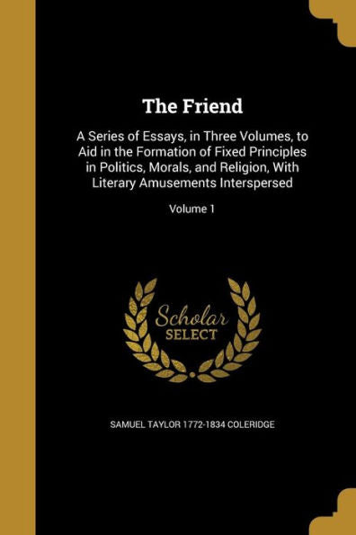 The Friend: A Series Of Essays, In Three Volumes, To Aid In The Formation Of Fixed Principles In Politics, Morals, And Religion, With Literary Amusements Interspersed; Volume 1