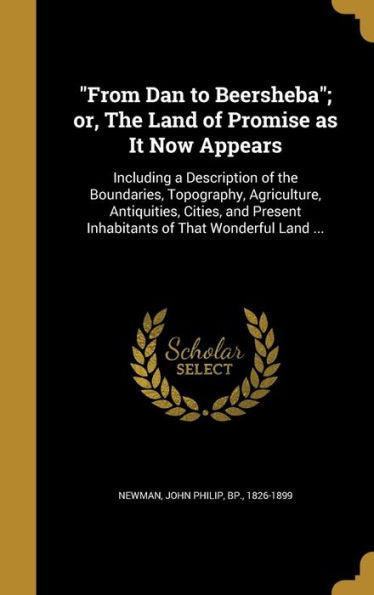 From Dan To Beersheba; Or, The Land Of Promise As It Now Appears: Including A Description Of The Boundaries, Topography, Agriculture, Antiquities, ... Inhabitants Of That Wonderful Land ...
