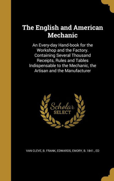 The English And American Mechanic: An Every-Day Hand-Book For The Workshop And The Factory. Containing Several Thousand Receipts, Rules And Tables ... Mechanic, The Artisan And The Manufacturer