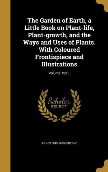 The Garden Of Earth, A Little Book On Plant-Life, Plant-Growth, And The Ways And Uses Of Plants. With Coloured Frontispiece And Illustrations; Volume 1921.