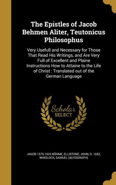 The Epistles Of Jacob Behmen Aliter, Teutonicus Philosophus: Very Usefull And Necessary For Those That Read His Writings, And Are Very Full Of ... Christ: Translated Out Of The German Language