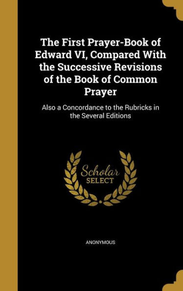 The First Prayer-Book Of Edward Vi, Compared With The Successive Revisions Of The Book Of Common Prayer: Also A Concordance To The Rubricks In The Several Editions