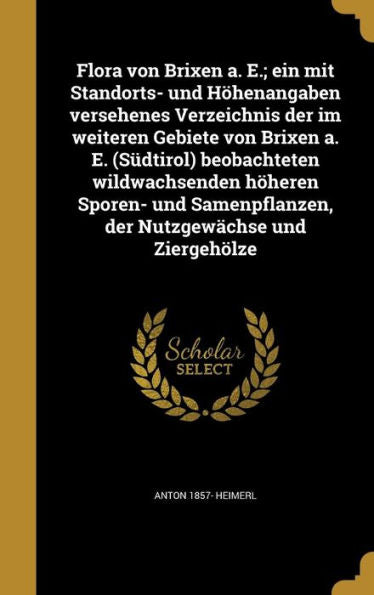 Flora Von Brixen A. E.; Ein Mit Standorts- Und H?enangaben Versehenes Verzeichnis Der Im Weiteren Gebiete Von Brixen A. E. (S?tirol) Beobachteten ... Nutzgew?hse Und Ziergeholze (German Edition)