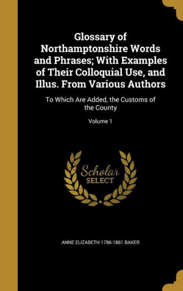 Glossary Of Northamptonshire Words And Phrases; With Examples Of Their Colloquial Use, And Illus. From Various Authors: To Which Are Added, The Customs Of The County; Volume 1