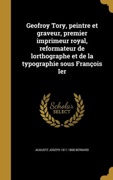 Geofroy Tory, Peintre Et Graveur, Premier Imprimeur Royal, Reformateur De Lorthographe Et De La Typographie Sous Fran?is Ier (French Edition)