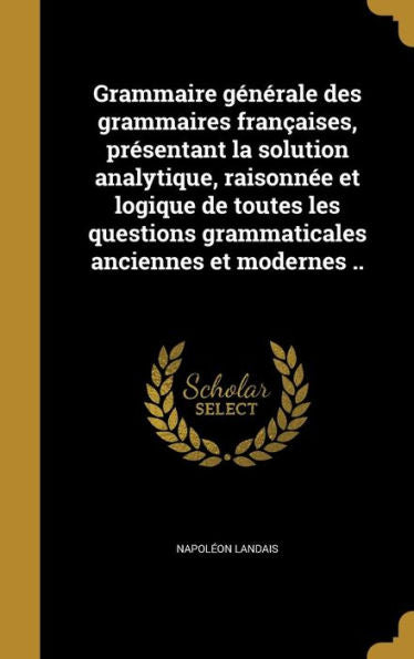 Grammaire Generale Des Grammaires FranCAises, Presentant La Solution Analytique, Raisonnee Et Logique De Toutes Les Questions Grammaticales Anciennes Et Modernes .. (French Edition)