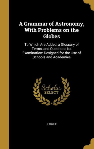 A Grammar Of Astronomy, With Problems On The Globes: To Which Are Added, A Glossary Of Terms, And Questions For Examination: Designed For The Use Of Schools And Academies