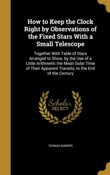 How To Keep The Clock Right By Observations Of The Fixed Stars With A Small Telescope: Together With Table Of Stars Arranged To Show, By The Use Of A ... Apparent Transits, To The End Of The Century