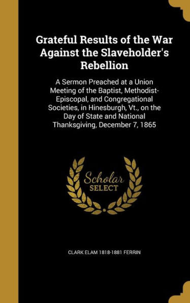 Grateful Results Of The War Against The Slaveholder's Rebellion: A Sermon Preached At A Union Meeting Of The Baptist, Methodist-Episcopal, And ... And National Thanksgiving, December 7, 1865