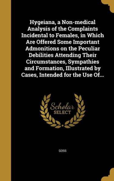 Hygeiana, A Non-Medical Analysis Of The Complaints Incidental To Females, In Which Are Offered Some Important Admonitions On The Peculiar Debilities ... By Cases, Intended For The Use Of...