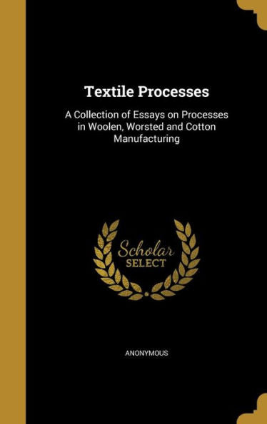 Textile Processes: A Collection Of Essays On Processes In Woolen, Worsted And Cotton Manufacturing
