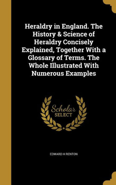Heraldry In England. The History & Science Of Heraldry Concisely Explained, Together With A Glossary Of Terms. The Whole Illustrated With Numerous Examples