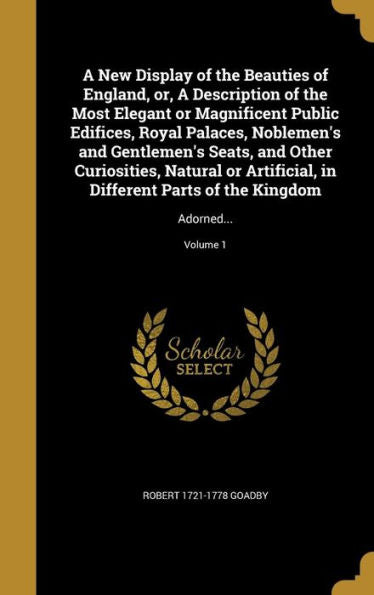 A New Display Of The Beauties Of England, Or, A Description Of The Most Elegant Or Magnificent Public Edifices, Royal Palaces, Noblemen's And ... Parts Of The Kingdom: Adorned...; Volume 1