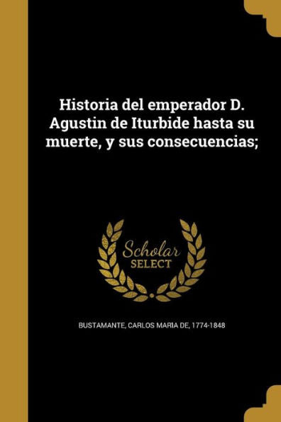 Historia Del Emperador D. Agustin De Iturbide Hasta Su Muerte, Y Sus Consecuencias; (Spanish Edition)
