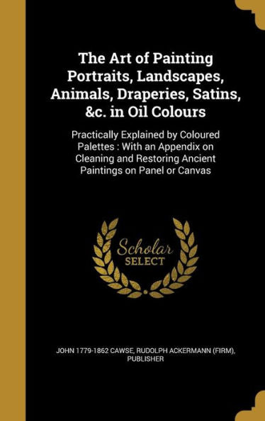 The Art Of Painting Portraits, Landscapes, Animals, Draperies, Satins, &C. In Oil Colours: Practically Explained By Coloured Palettes: With An ... Ancient Paintings On Panel Or Canvas