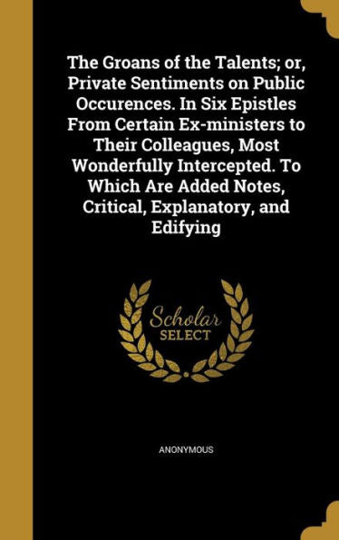 The Groans Of The Talents; Or, Private Sentiments On Public Occurences. In Six Epistles From Certain Ex-Ministers To Their Colleagues, Most ... Notes, Critical, Explanatory, And Edifying