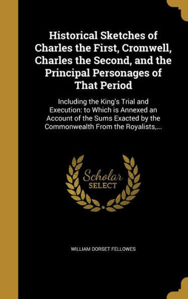 Historical Sketches Of Charles The First, Cromwell, Charles The Second, And The Principal Personages Of That Period: Including The King's Trial And ... By The Commonwealth From The Royalists, ...