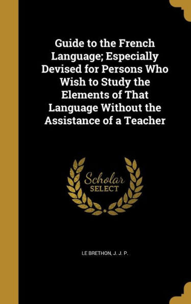 Guide To The French Language; Especially Devised For Persons Who Wish To Study The Elements Of That Language Without The Assistance Of A Teacher