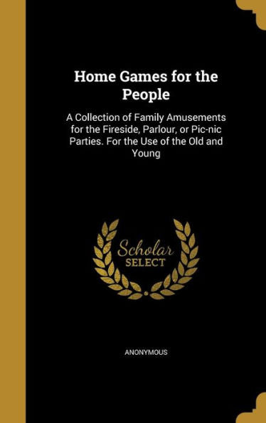 Home Games For The People: A Collection Of Family Amusements For The Fireside, Parlour, Or Pic-Nic Parties. For The Use Of The Old And Young