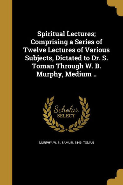 Spiritual Lectures; Comprising A Series Of Twelve Lectures Of Various Subjects, Dictated To Dr. S. Toman Through W. B. Murphy, Medium ..