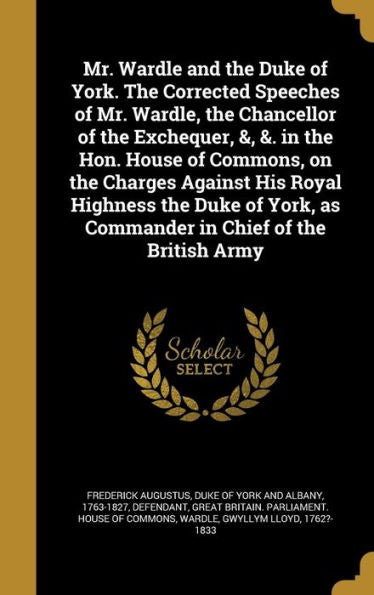 Mr. Wardle And The Duke Of York. The Corrected Speeches Of Mr. Wardle, The Chancellor Of The Exchequer, &, &. In The Hon. House Of Commons, On The ... As Commander In Chief Of The British Army