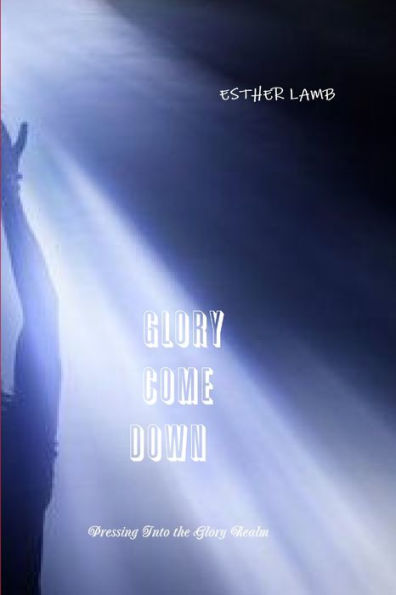 Glory Come Down: Pressing Into The Glory Realm