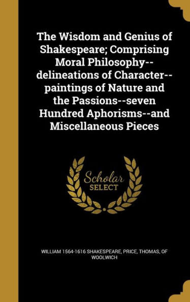The Wisdom And Genius Of Shakespeare; Comprising Moral Philosophy--Delineations Of Character--Paintings Of Nature And The Passions--Seven Hundred Aphorisms--And Miscellaneous Pieces